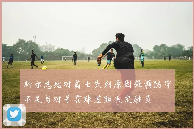 科尔总结对爵士失利原因强调防守不足与对手罚球差距决定胜负