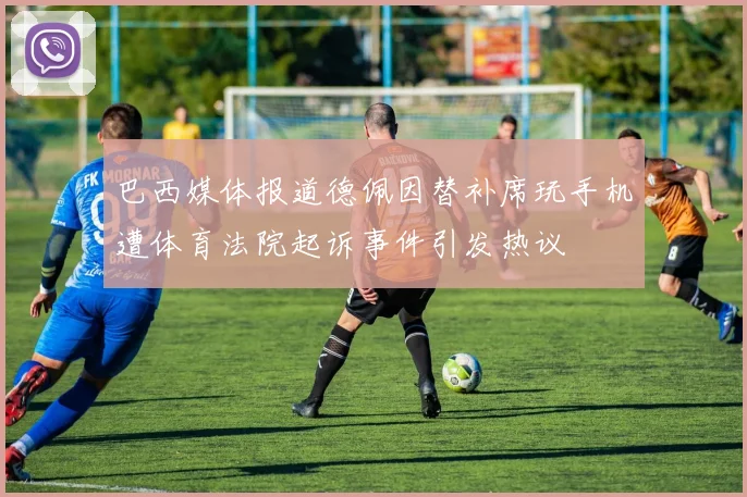 巴西媒体报道德佩因替补席玩手机遭体育法院起诉事件引发热议