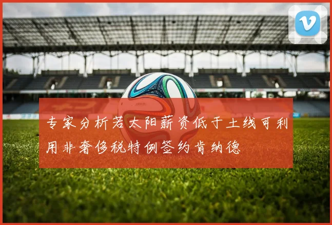 专家分析若太阳薪资低于土线可利用非奢侈税特例签约肯纳德