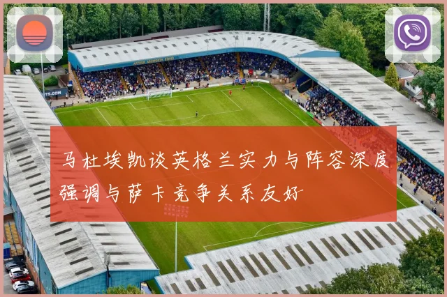 马杜埃凯谈英格兰实力与阵容深度强调与萨卡竞争关系友好