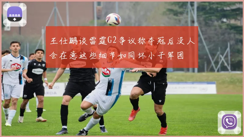 王仕鹏谈雷霆G2争议称夺冠后没人会在意这些细节如同坏小子军团