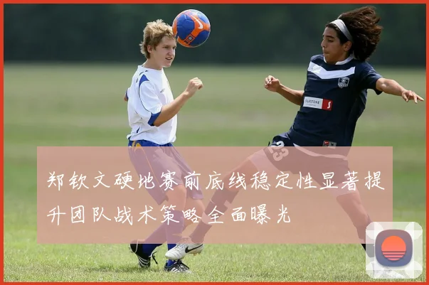 郑钦文硬地赛前底线稳定性显著提升团队战术策略全面曝光