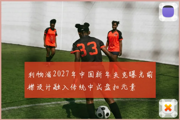 利物浦2027年中国新年夹克曝光前襟设计融入传统中式盘扣元素