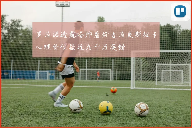 罗马诺透露塔帅看好吉马良斯纽卡心理价位接近九千万英镑