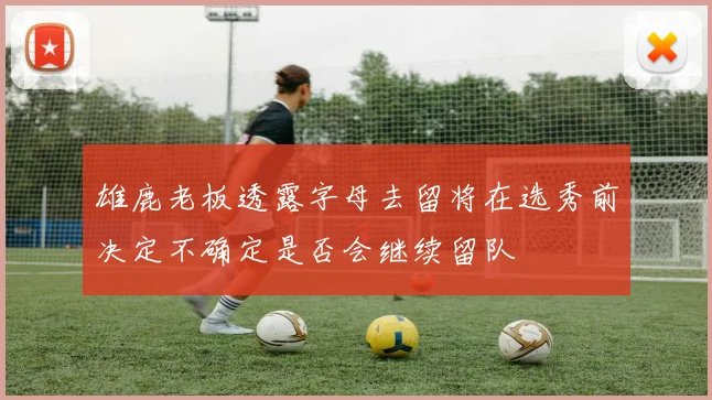 雄鹿老板透露字母去留将在选秀前决定不确定是否会继续留队