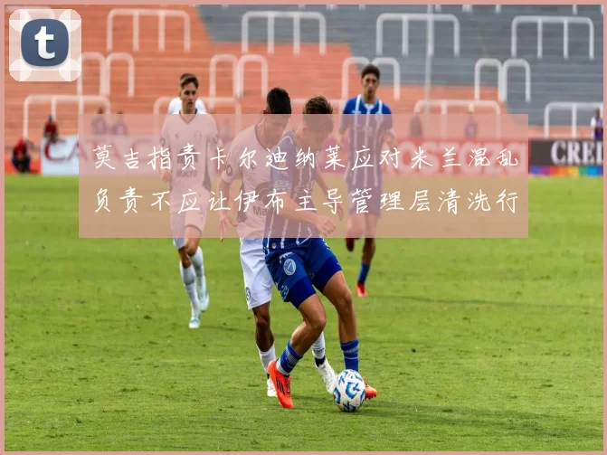 莫吉指责卡尔迪纳莱应对米兰混乱负责不应让伊布主导管理层清洗行动