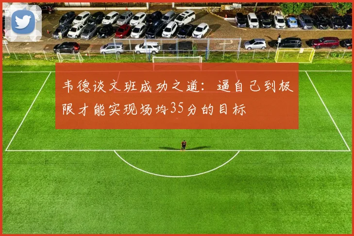 韦德谈文班成功之道：逼自己到极限才能实现场均35分的目标