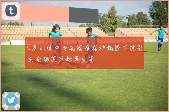 C罗训练中与孔塞桑搭档搞怪下跪引发全场笑声趣事分享