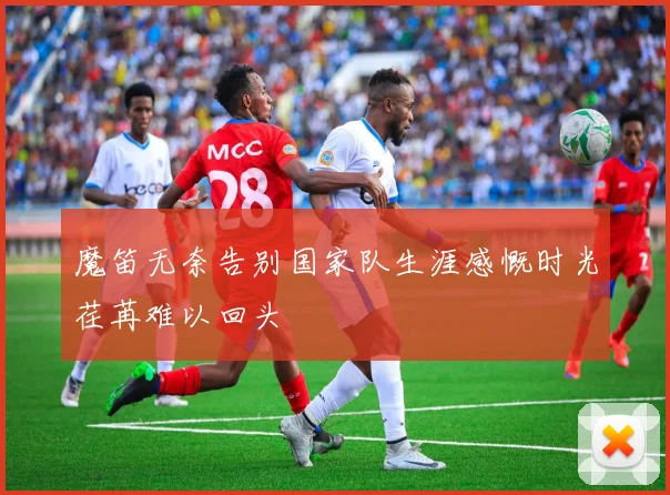 魔笛无奈告别国家队生涯感慨时光荏苒难以回头