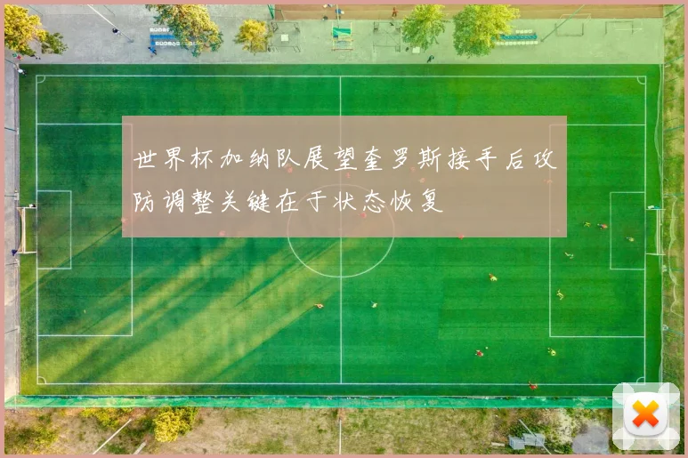 世界杯加纳队展望奎罗斯接手后攻防调整关键在于状态恢复