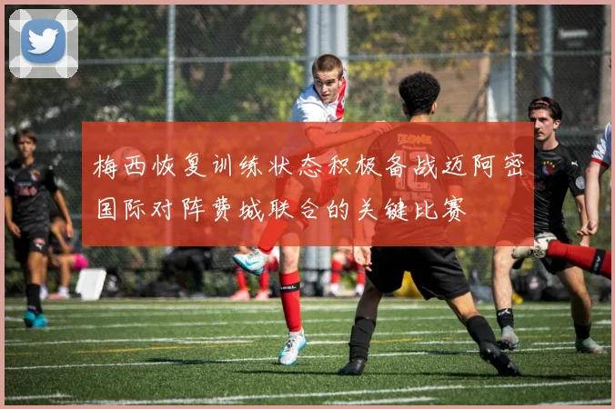 梅西恢复训练状态积极备战迈阿密国际对阵费城联合的关键比赛