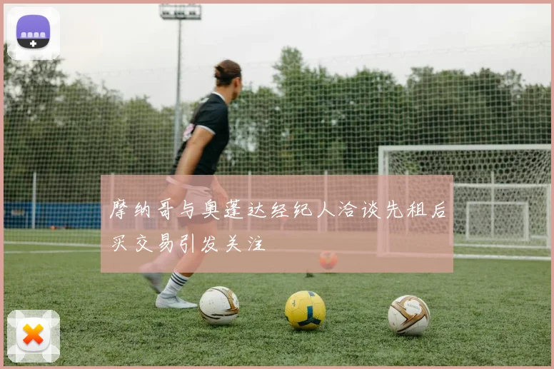 摩纳哥与奥蓬达经纪人洽谈先租后买交易引发关注