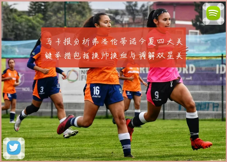 马卡报分析弗洛伦蒂诺今夏四大关键举措包括换帅换血与调解双星关系
