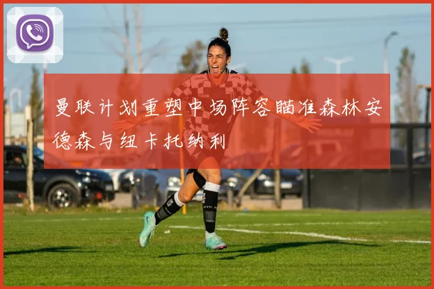 曼联计划重塑中场阵容瞄准森林安德森与纽卡托纳利