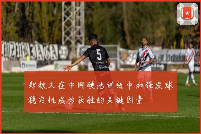 郑钦文在中网硬地训练中加强发球稳定性成为获胜的关键因素