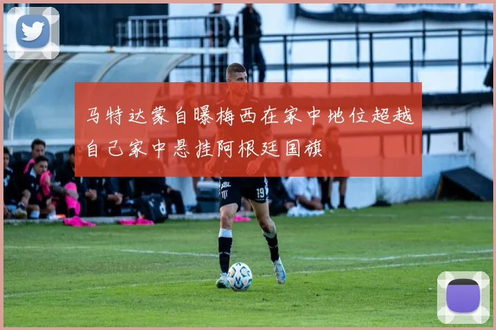 马特达蒙自曝梅西在家中地位超越自己家中悬挂阿根廷国旗