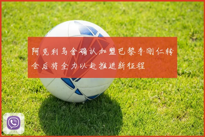 阿克利乌舍确认加盟巴黎李刚仁转会后将全力以赴推进新征程