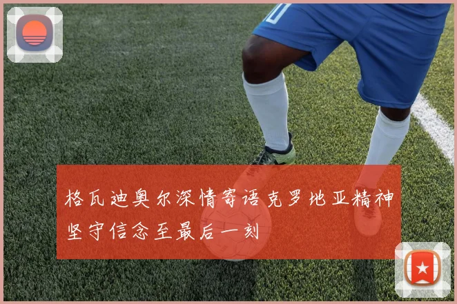 格瓦迪奥尔深情寄语克罗地亚精神坚守信念至最后一刻